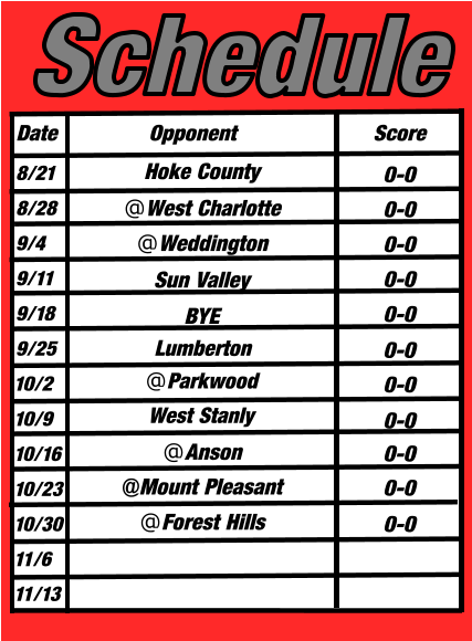 Date Opponent Score Schedule @West Charlotte @Mount Pleasant Hoke County @Weddington @Forest Hills @Anson @Parkwood West Stanly Lumberton Sun Valley BYE 8/21 8/28 9/4 9/11 9/18 9/25 10/2 10/9 10/16 10/23 10/30 11/6 11/13 0-0 0-0 0-0 0-0 0-0 0-0 0-0  0-0 0-0  0-0  0-0